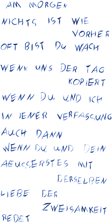 Am Morgen nichts ist wie vorher oft bist Du wach wenn uns der Tag kopiert wenn Du und ich in jener Verfassung auch dann wenn Du und Dein Äusserstes mit derselben Liebe der Zweisamkeit redet