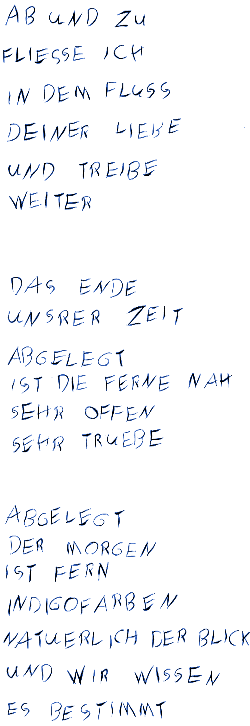 Ab und zu fliesse ich in dem Fluss Deiner Liebe und Triebe weiter - Das Ende unserer Zeit Abgelegt ist die Ferne nah sehr offen sehr truebe - Abgelegt der Morgen ist fern indigofarben natürlich der Blick und wir wissen es bestimmt
