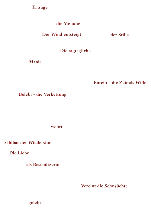 Ertrage - die Melodie - Der Wind entsteigt der Stille - Die tagtägliche - Manie - Enteilt - die Zeit als Wille - Belebt - die Verkettung - wehrt - zählbar der Wiedersinn - Die Liebe - als Beschützerin - Vereint die Sehnsüchte - gelehrt