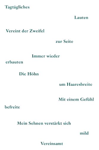Tagtägliches - Lauten - Vereint der Zweifel - zur Seite - Immer wieder - erbauten - Die Höhn - um Haaresbreite - Mit einem Gefühl - befreite - Mein Sehnen verstärkt sich - mild Vereinsamt