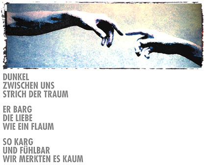 Dunkel - zwischen uns - strich der Traum - Es barg - die Liebe - wie ein Flaum - so Karg - und Fühlbar - wir merkten es kaum